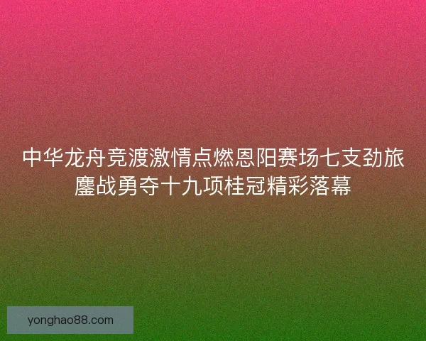 中华龙舟竞渡激情点燃恩阳赛场七支劲旅鏖战勇夺十九项桂冠精彩落幕