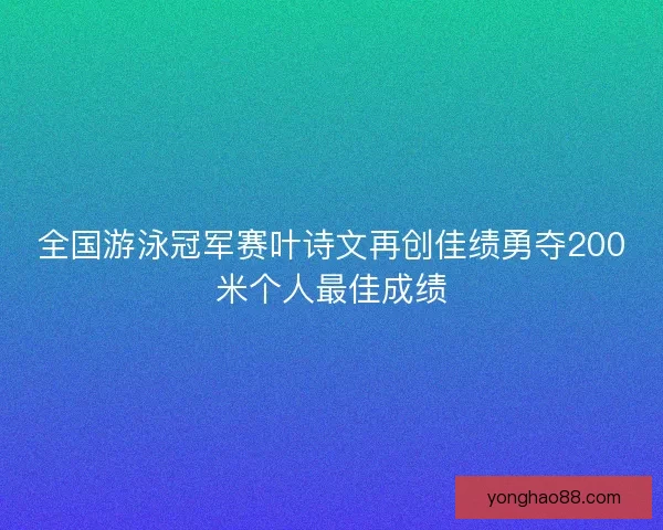 全国游泳冠军赛叶诗文再创佳绩勇夺200米个人最佳成绩