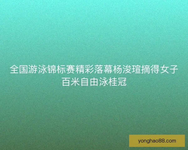 全国游泳锦标赛精彩落幕杨浚瑄摘得女子百米自由泳桂冠