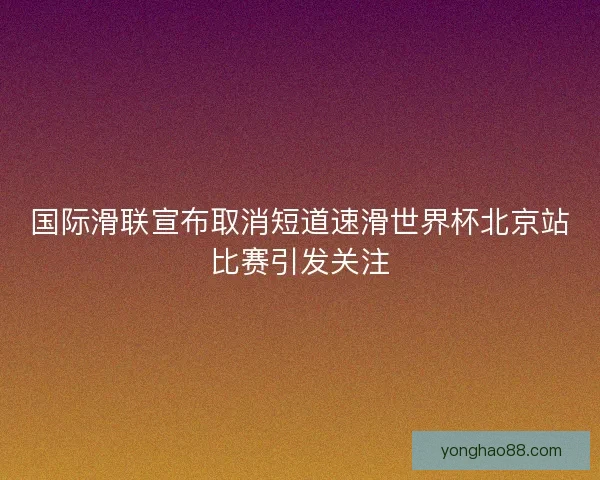 国际滑联宣布取消短道速滑世界杯北京站比赛引发关注